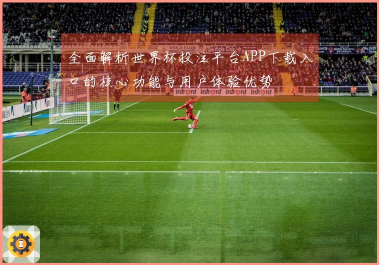 全面解析世界杯投注平台APP下载入口的核心功能与用户体验优势